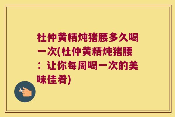 杜仲黄精炖猪腰多久喝一次(杜仲黄精炖猪腰：让你每周喝一次的美味佳肴)