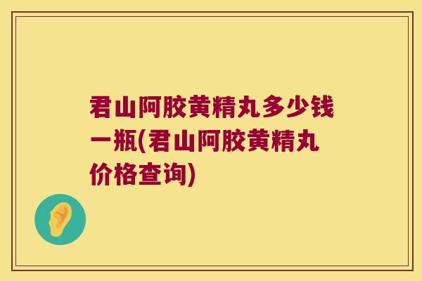 君山阿胶黄精丸多少钱一瓶(君山阿胶黄精丸价格查询)