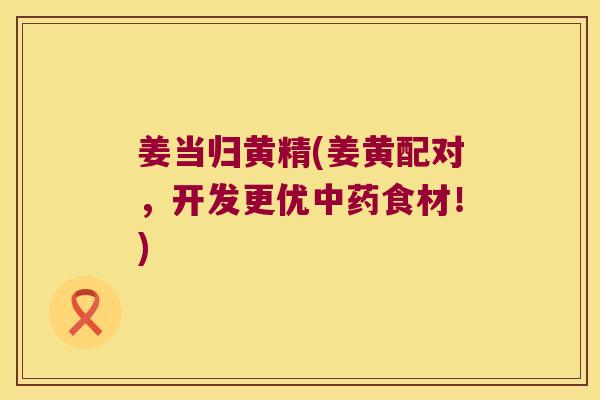 姜当归黄精(姜黄配对,开发更优食材!) 姜当归黄精(姜黄配对,开发更优食材!)