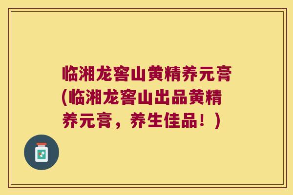 临湘龙窖山黄精养元膏(临湘龙窖山出品黄精养元膏，养生佳品！)