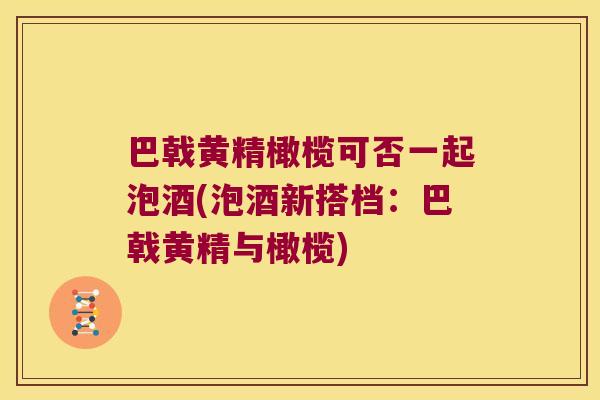 巴戟黄精橄榄可否一起泡酒(泡酒新搭档：巴戟黄精与橄榄)