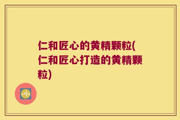 仁和匠心的黄精颗粒(仁和匠心打造的黄精颗粒)