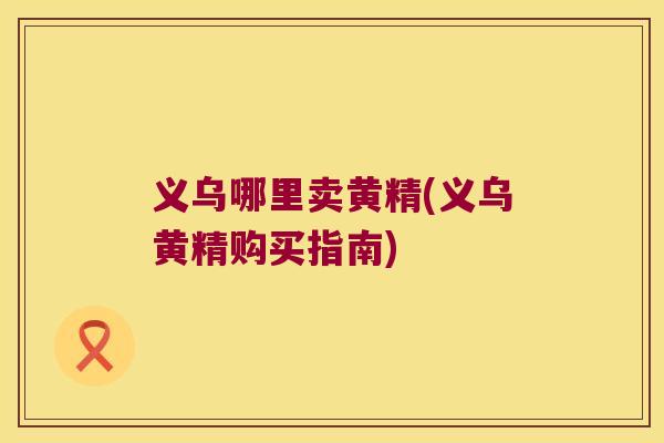 义乌哪里卖黄精(义乌黄精购买指南)