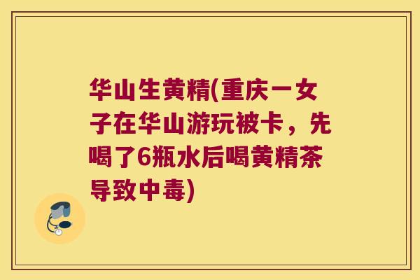 华山生黄精(重庆一女子在华山游玩被卡，先喝了6瓶水后喝黄精茶导致中毒)