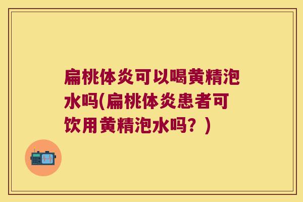 扁桃体炎可以喝黄精泡水吗(扁桃体炎患者可饮用黄精泡水吗？)