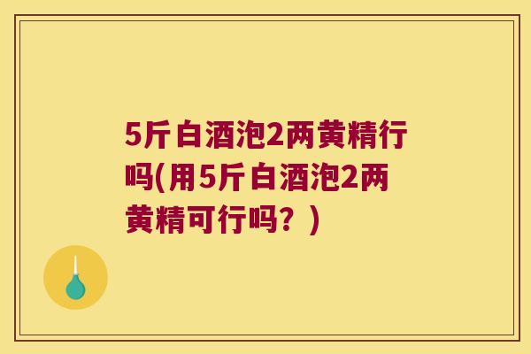 5斤白酒泡2两黄精行吗(用5斤白酒泡2两黄精可行吗?) 5斤白酒泡2两黄精行吗(用5斤白酒泡2两黄精可行吗?)