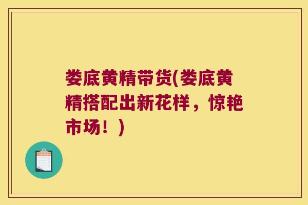 娄底黄精带货(娄底黄精搭配出新花样,惊艳市场!) 娄底黄精带货(娄底黄精搭配出新花样,惊艳市场!)