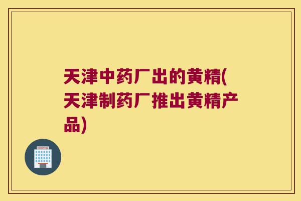 天津厂出的黄精(天津制药厂推出黄精产品) 天津厂出的黄精(天津制药厂推出黄精产品)