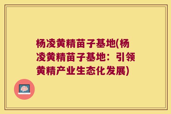杨凌黄精苗子基地(杨凌黄精苗子基地：引领黄精产业生态化发展)