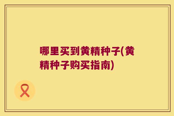 哪里买到黄精种子(黄精种子购买指南)