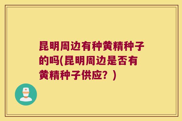 昆明周边有种黄精种子的吗(昆明周边是否有黄精种子供应?) 昆明周边有种黄精种子的吗(昆明周边是否有黄精种子供应?)