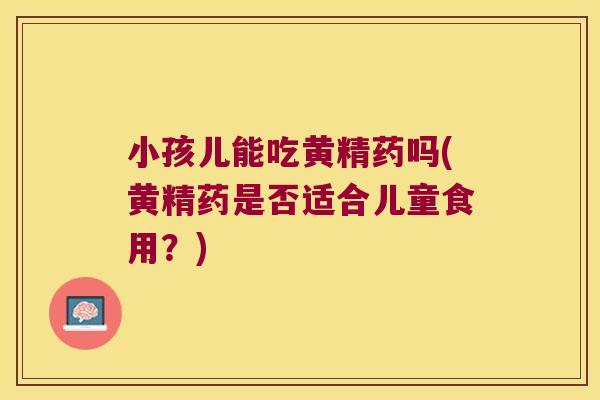 小孩儿能吃黄精药吗(黄精药是否适合儿童食用？)
