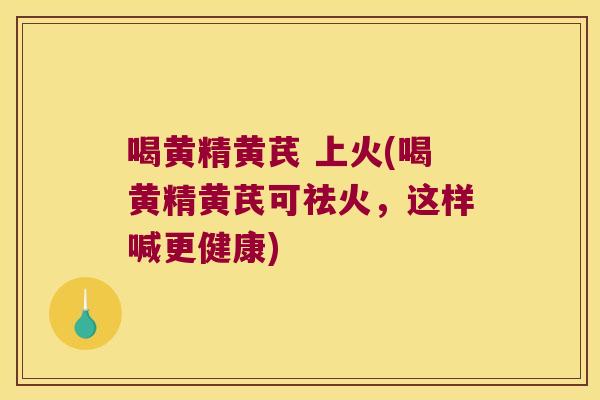 喝黄精黄芪 上火(喝黄精黄芪可祛火,这样喊更健康) 喝黄精黄芪 上火(喝黄精黄芪可祛火,这样喊更健康)