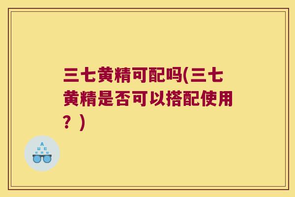 三七黄精可配吗(三七黄精是否可以搭配使用?) 三七黄精可配吗(三七黄精是否可以搭配使用?)