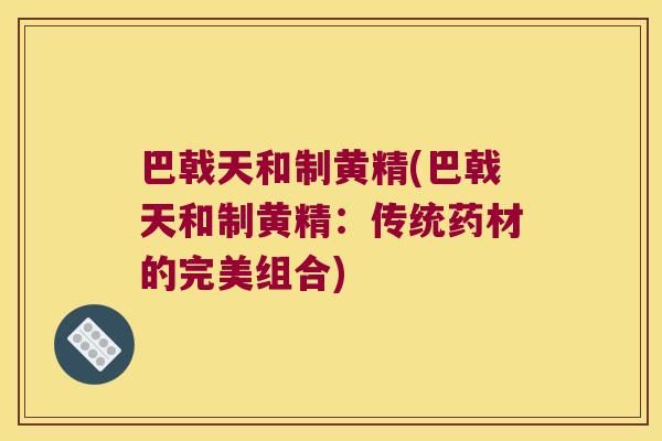 巴戟天和制黄精(巴戟天和制黄精：传统药材的完美组合)