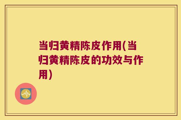 当归黄精陈皮作用(当归黄精陈皮的功效与作用)