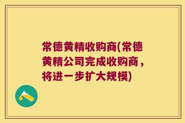 常德黄精收购商(常德黄精公司完成收购商，将进一步扩大规模)