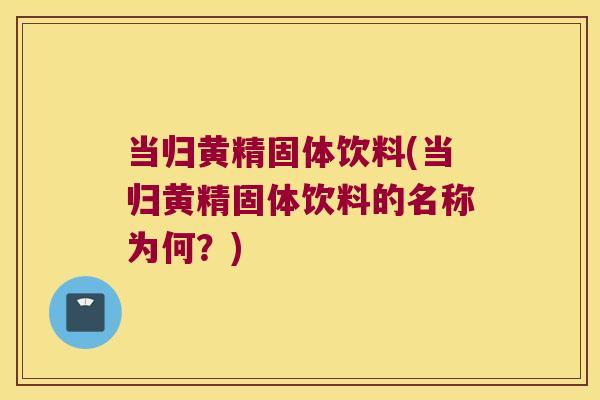 当归黄精固体饮料(当归黄精固体饮料的名称为何？)