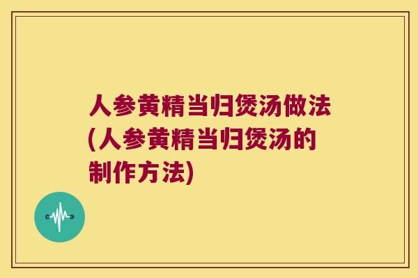 人参黄精当归煲汤做法(人参黄精当归煲汤的制作方法)