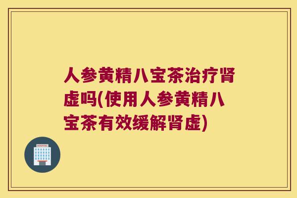人参黄精八宝茶虚吗(使用人参黄精八宝茶有效缓解虚)