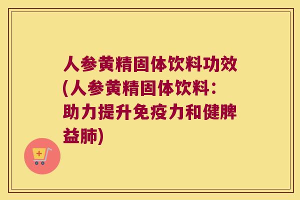 人参黄精固体饮料功效(人参黄精固体饮料：助力提升力和健脾益)