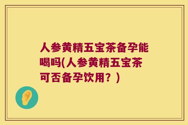 人参黄精五宝茶备孕能喝吗(人参黄精五宝茶可否备孕饮用？)