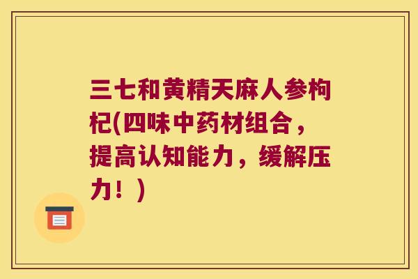 三七和黄精天麻人参枸杞(四味材组合,提高认知能力,缓解压力!) 三七和黄精天麻人参枸杞(四味材组合,提高认知能力,缓解压力!)