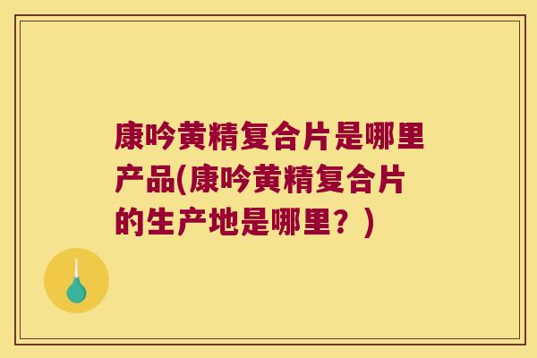 康吟黄精复合片是哪里产品(康吟黄精复合片的生产地是哪里？)