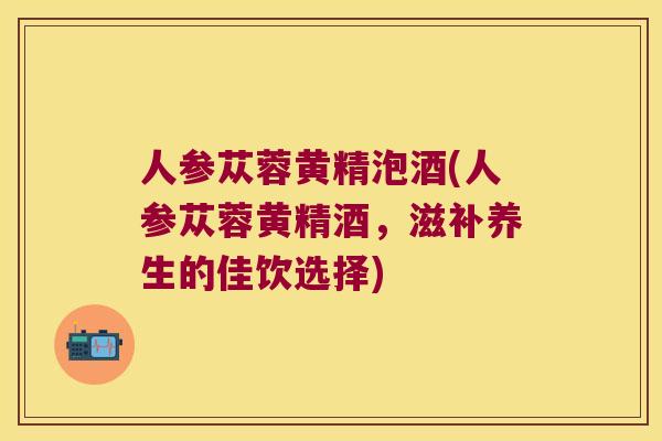 人参苁蓉黄精泡酒(人参苁蓉黄精酒,滋补养生的佳饮选择) 人参苁蓉黄精泡酒(人参苁蓉黄精酒,滋补养生的佳饮选择)