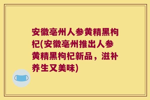 安徽亳州人参黄精黑枸杞(安徽亳州推出人参黄精黑枸杞新品，滋补养生又美味)