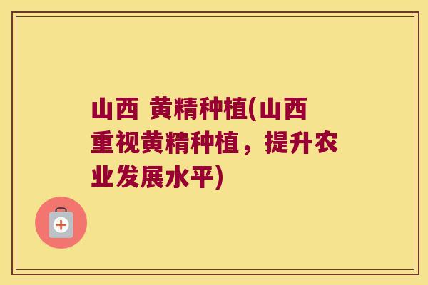 山西 黄精种植(山西重视黄精种植，提升农业发展水平)