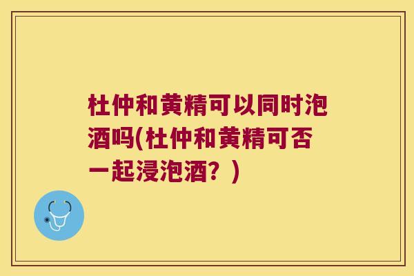 杜仲和黄精可以同时泡酒吗(杜仲和黄精可否一起浸泡酒？)