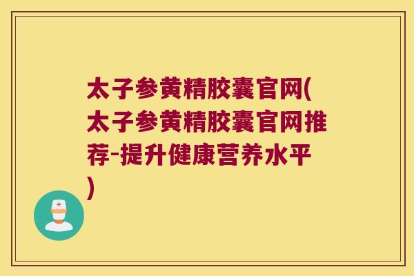太子参黄精胶囊官网(太子参黄精胶囊官网推荐-提升健康营养水平)