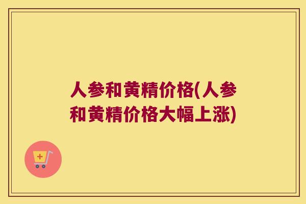 人参和黄精价格(人参和黄精价格大幅上涨)