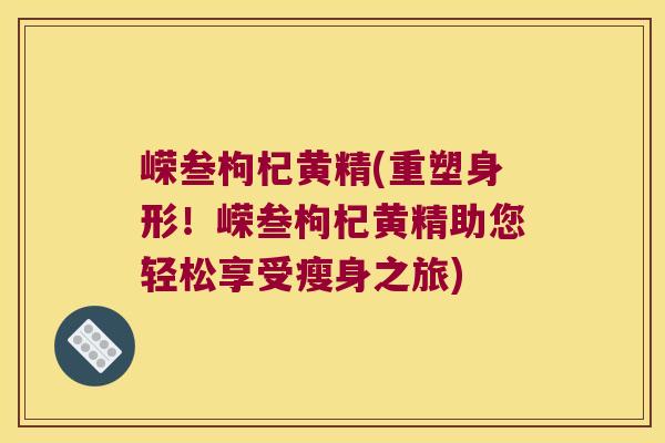 嵘叁枸杞黄精(重塑身形！嵘叁枸杞黄精助您轻松享受瘦身之旅)