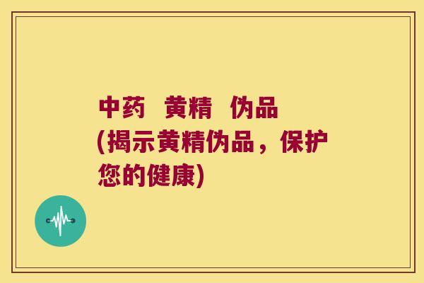 黄精 伪品(揭示黄精伪品,保护您的健康) 黄精 伪品(揭示黄精伪品,保护您的健康)