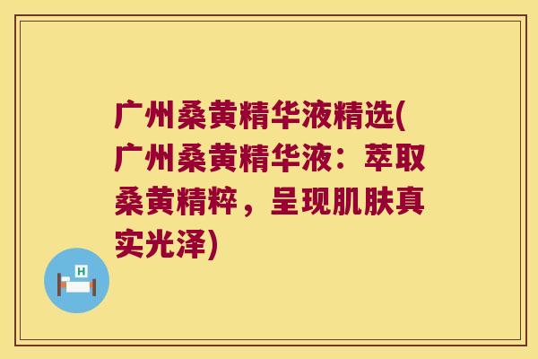 广州桑黄精华液精选(广州桑黄精华液：萃取桑黄精粹，呈现真实光泽)