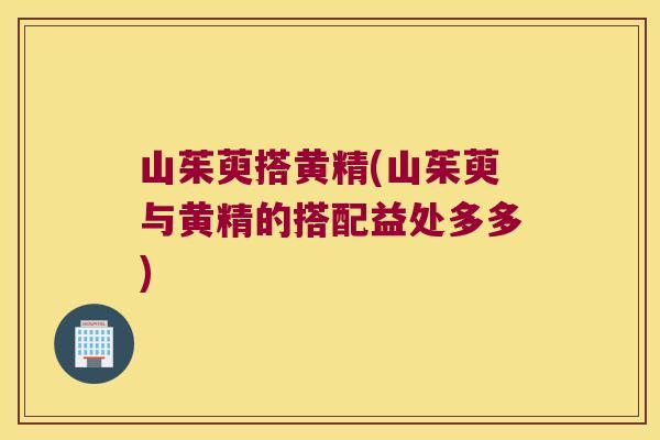 山茱萸搭黄精(山茱萸与黄精的搭配益处多多) 山茱萸搭黄精(山茱萸与黄精的搭配益处多多)