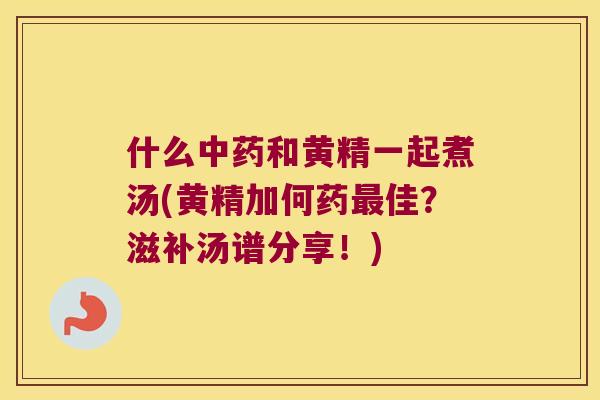 什么和黄精一起煮汤(黄精加何药佳?滋补汤谱分享!) 什么和黄精一起煮汤(黄精加何药佳?滋补汤谱分享!)