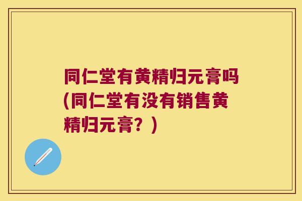 同仁堂有黄精归元膏吗(同仁堂有没有销售黄精归元膏?) 同仁堂有黄精归元膏吗(同仁堂有没有销售黄精归元膏?)