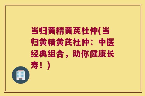 当归黄精黄芪杜仲(当归黄精黄芪杜仲：中医经典组合，助你健康长寿！)