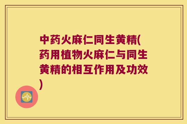 火麻仁同生黄精(药用植物火麻仁与同生黄精的相互作用及功效)