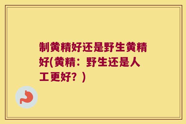 制黄精好还是野生黄精好(黄精：野生还是人工更好？)
