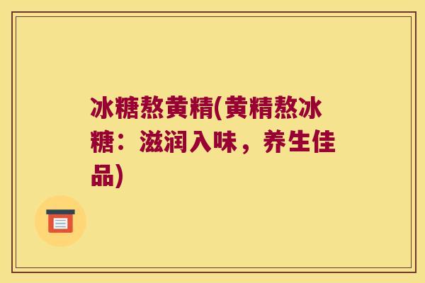 冰糖熬黄精(黄精熬冰糖:滋润入味,养生佳品) 冰糖熬黄精(黄精熬冰糖:滋润入味,养生佳品)