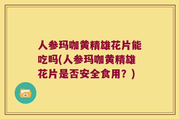 人参玛咖黄精雄花片能吃吗(人参玛咖黄精雄花片是否安全食用？)