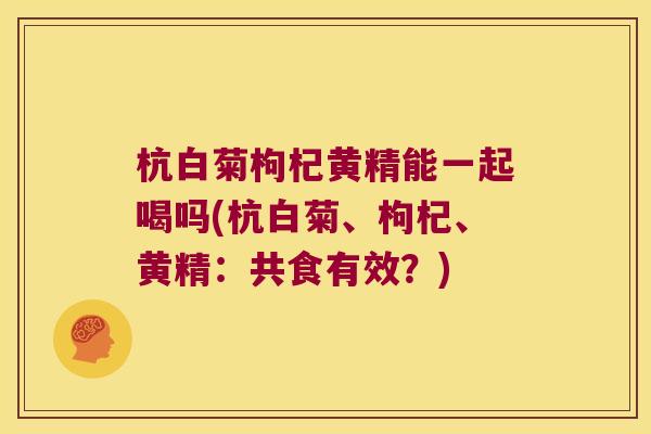 杭白菊枸杞黄精能一起喝吗(杭白菊、枸杞、黄精:共食有效?) 杭白菊枸杞黄精能一起喝吗(杭白菊、枸杞、黄精:共食有效?)