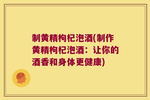 制黄精枸杞泡酒(制作黄精枸杞泡酒：让你的酒香和身体更健康)