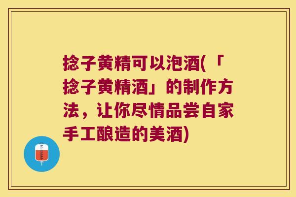 捻子黄精可以泡酒(「捻子黄精酒」的制作方法，让你尽情品尝自家手工酿造的美酒)