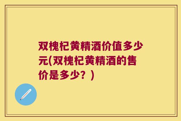 双槐杞黄精酒价值多少元(双槐杞黄精酒的售价是多少?) 双槐杞黄精酒价值多少元(双槐杞黄精酒的售价是多少?)