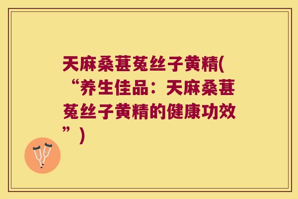 天麻桑葚菟丝子黄精(“养生佳品：天麻桑葚菟丝子黄精的健康功效”)